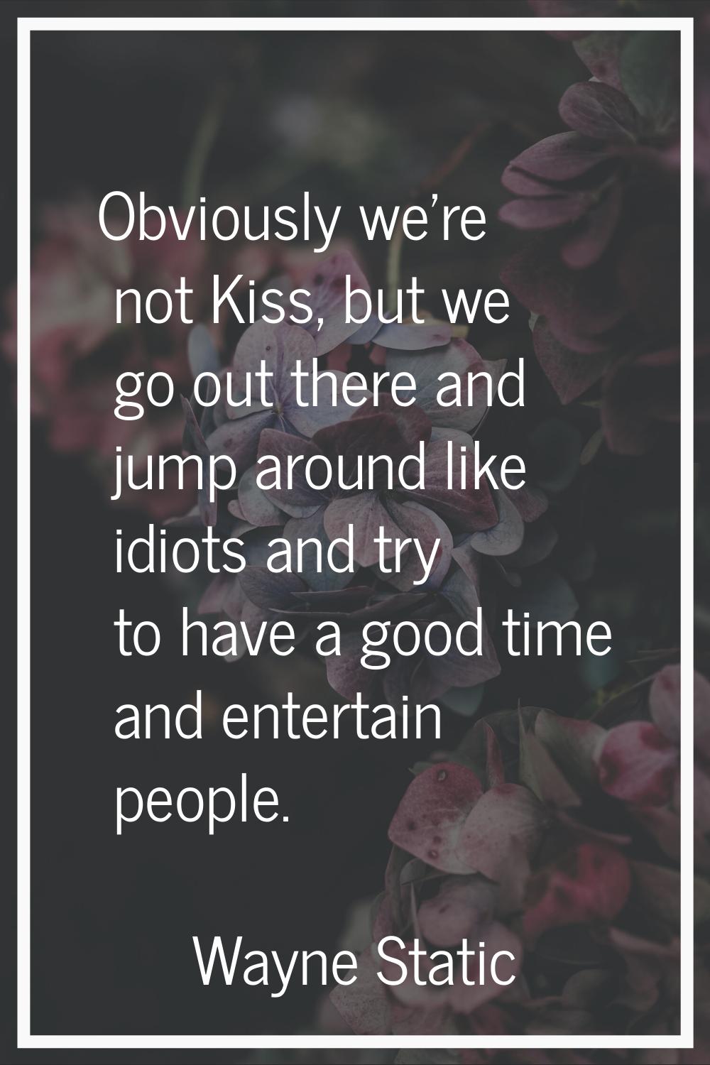 Obviously we're not Kiss, but we go out there and jump around like idiots and try to have a good ti