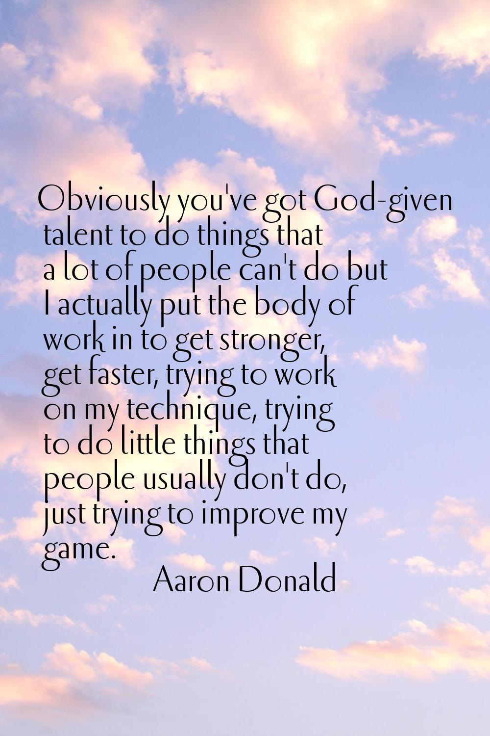 Obviously you've got God-given talent to do things that a lot of people can't do but I actually put