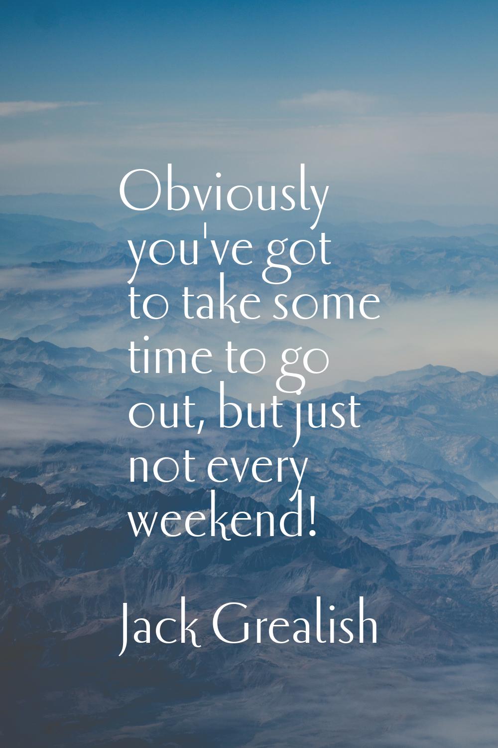 Obviously you've got to take some time to go out, but just not every weekend!