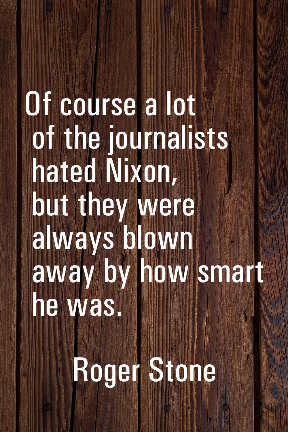 Of course a lot of the journalists hated Nixon, but they were always blown away by how smart he was