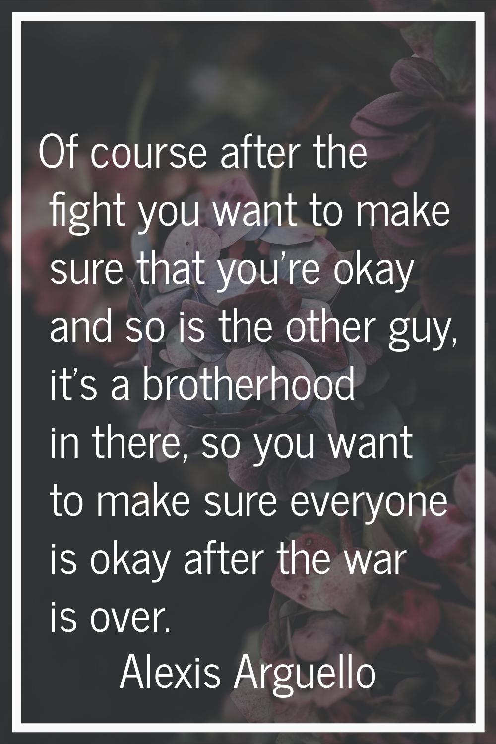 Of course after the fight you want to make sure that you're okay and so is the other guy, it's a br