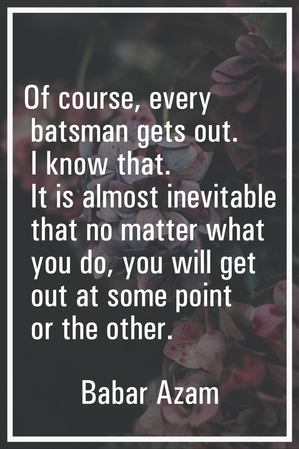 Of course, every batsman gets out. I know that. It is almost inevitable that no matter what you do,