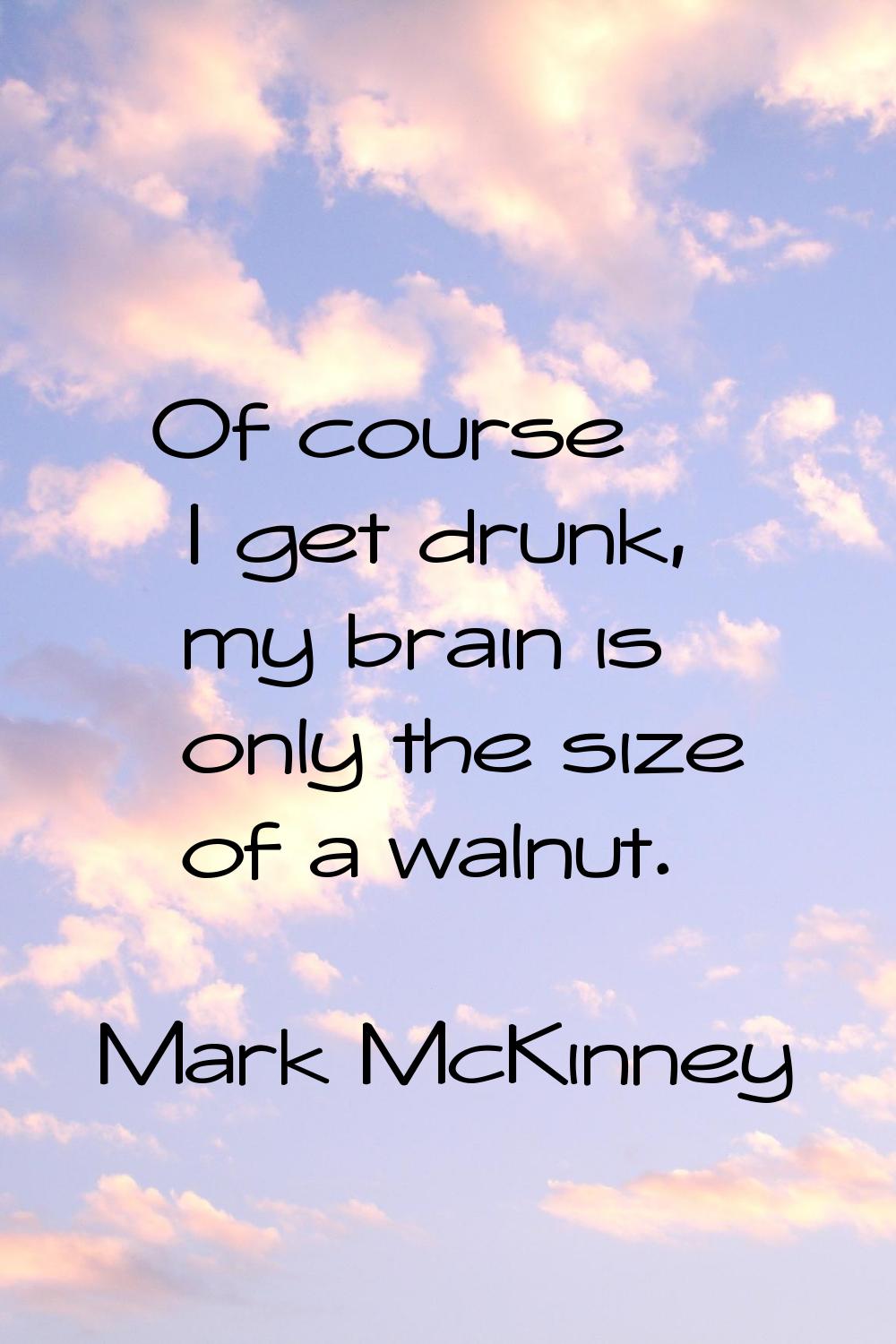 Of course I get drunk, my brain is only the size of a walnut.