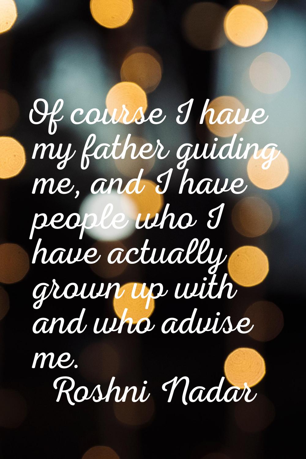 Of course I have my father guiding me, and I have people who I have actually grown up with and who 