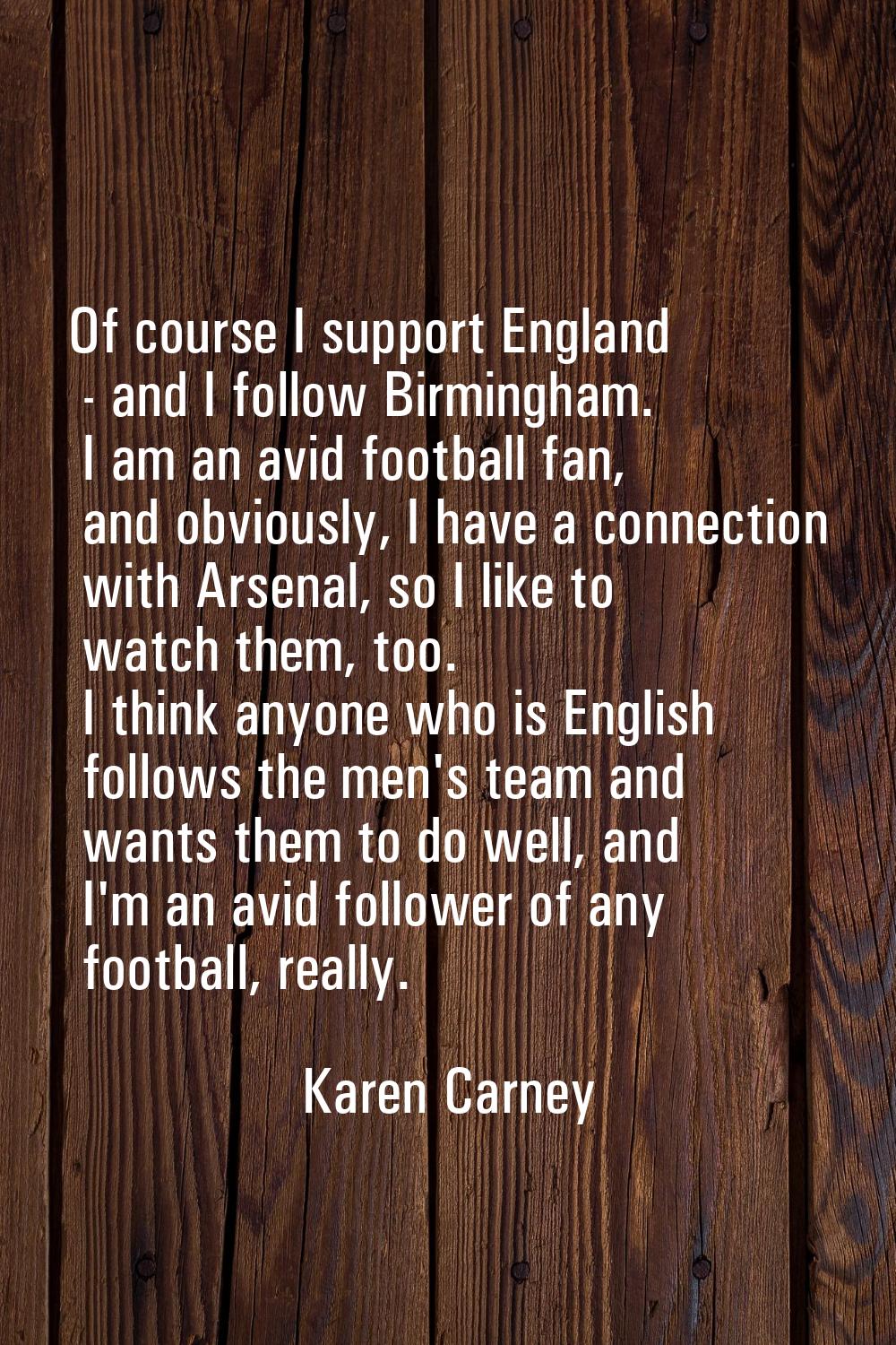 Of course I support England - and I follow Birmingham. I am an avid football fan, and obviously, I 