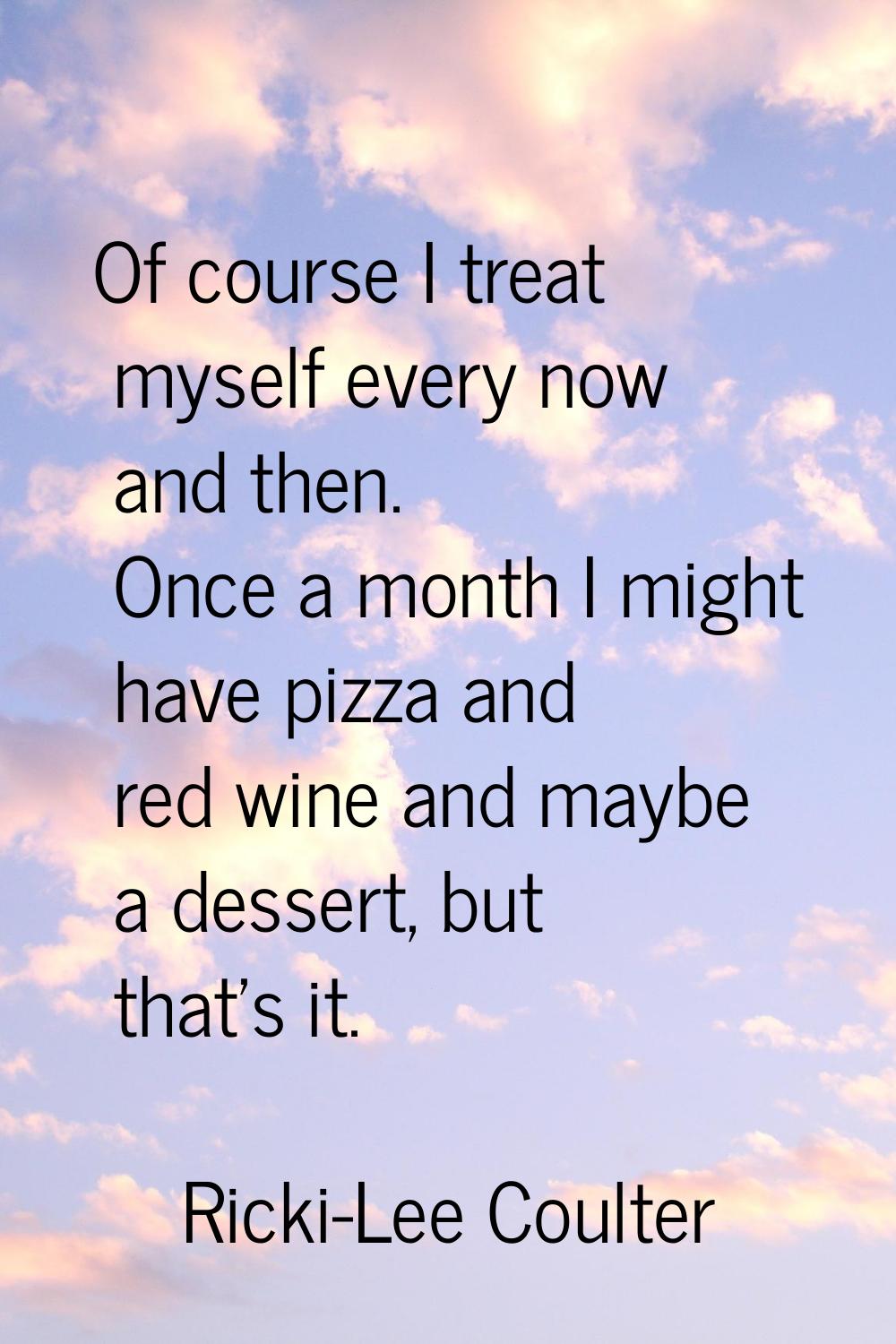 Of course I treat myself every now and then. Once a month I might have pizza and red wine and maybe