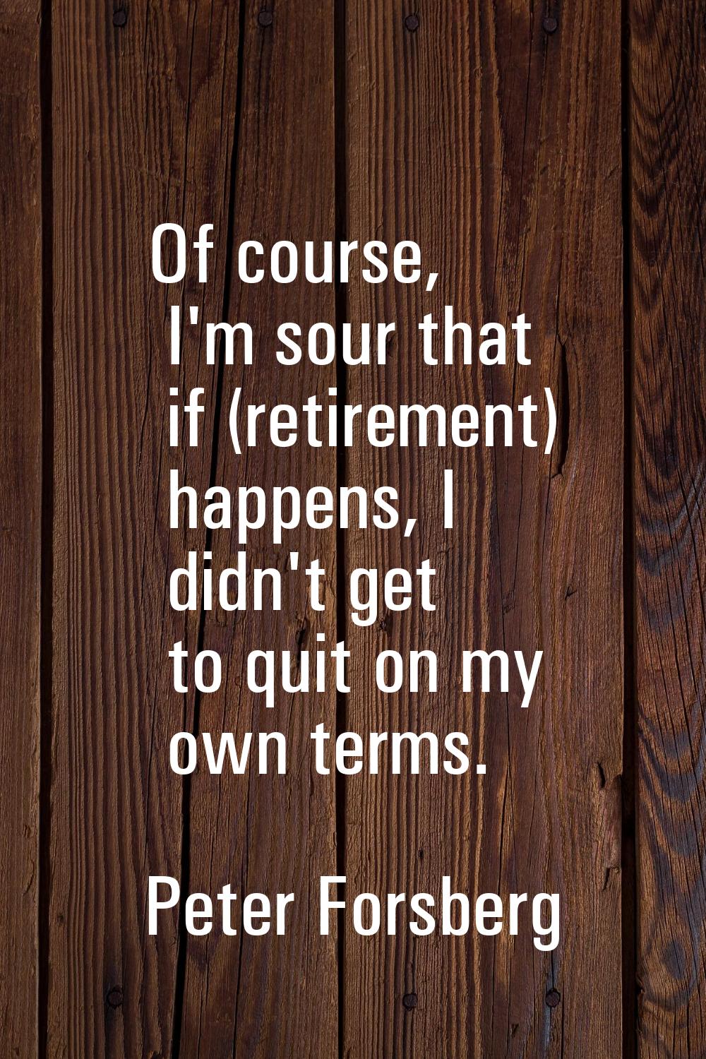 Of course, I'm sour that if (retirement) happens, I didn't get to quit on my own terms.