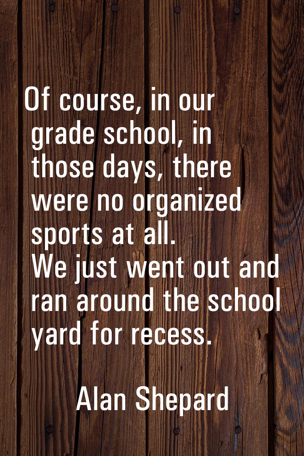 Of course, in our grade school, in those days, there were no organized sports at all. We just went 