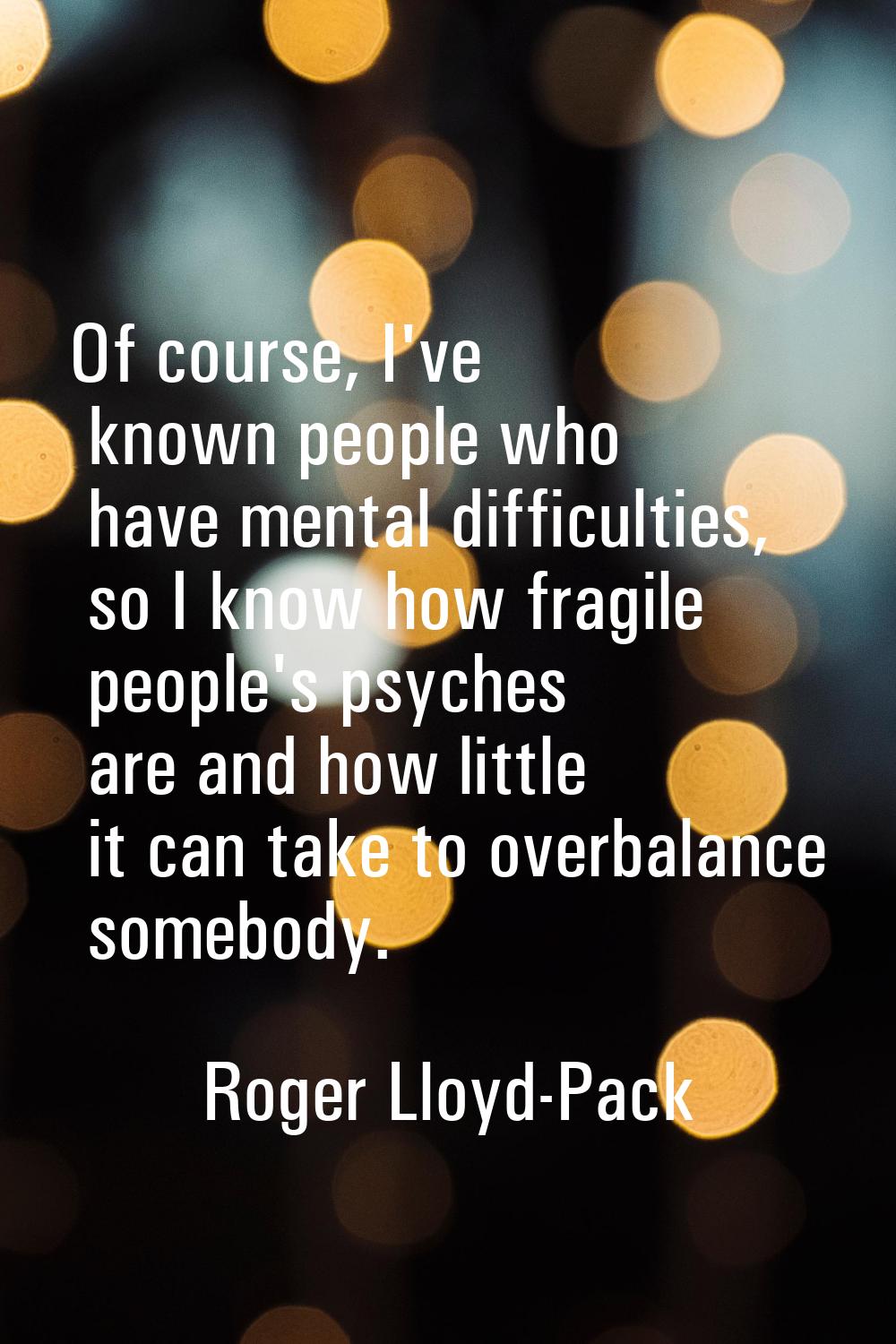Of course, I've known people who have mental difficulties, so I know how fragile people's psyches a