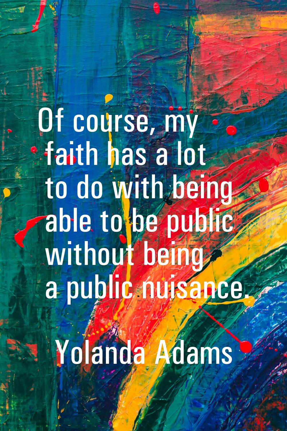 Of course, my faith has a lot to do with being able to be public without being a public nuisance.