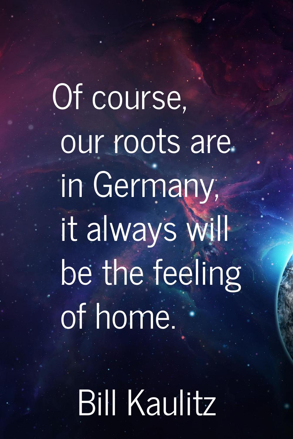 Of course, our roots are in Germany, it always will be the feeling of home.