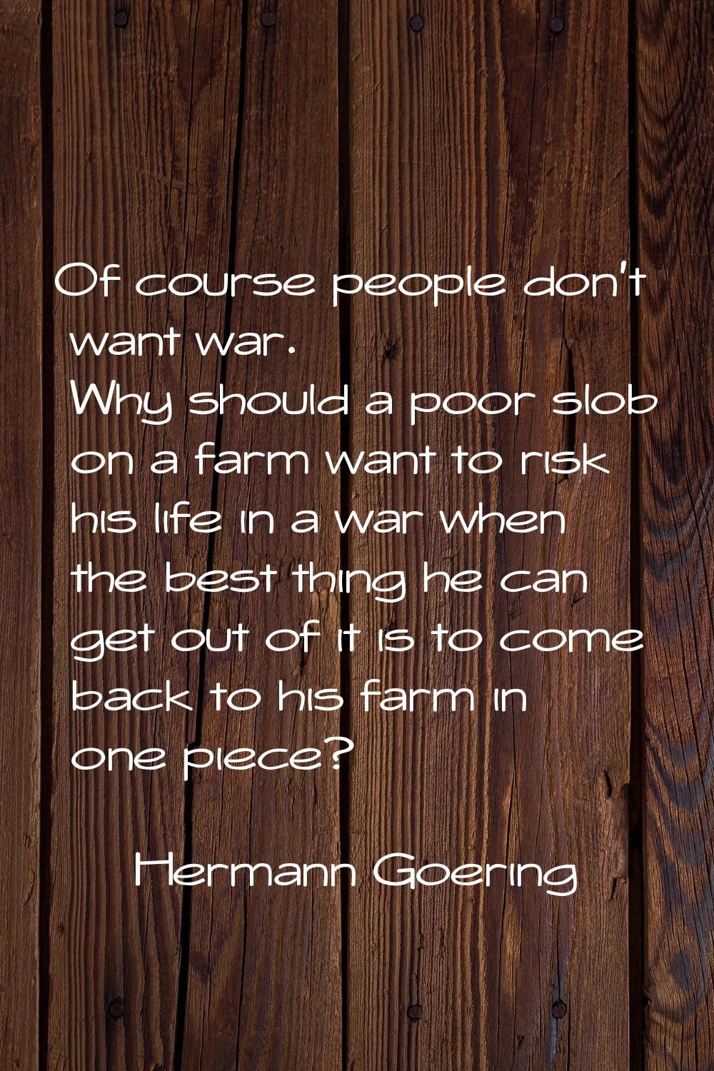 Of course people don't want war. Why should a poor slob on a farm want to risk his life in a war wh