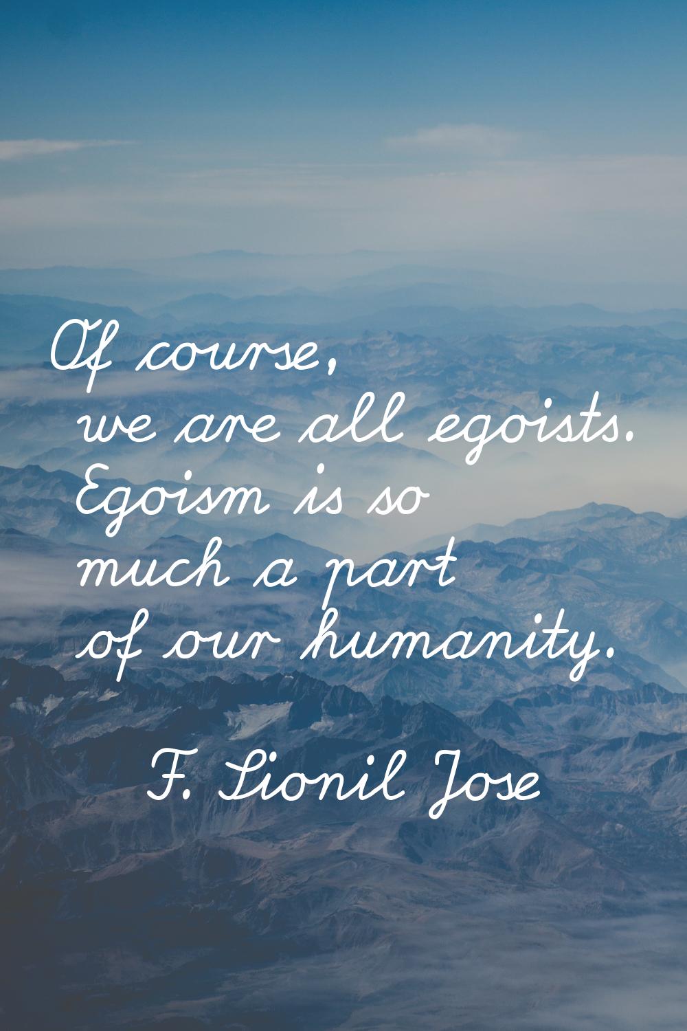 Of course, we are all egoists. Egoism is so much a part of our humanity.