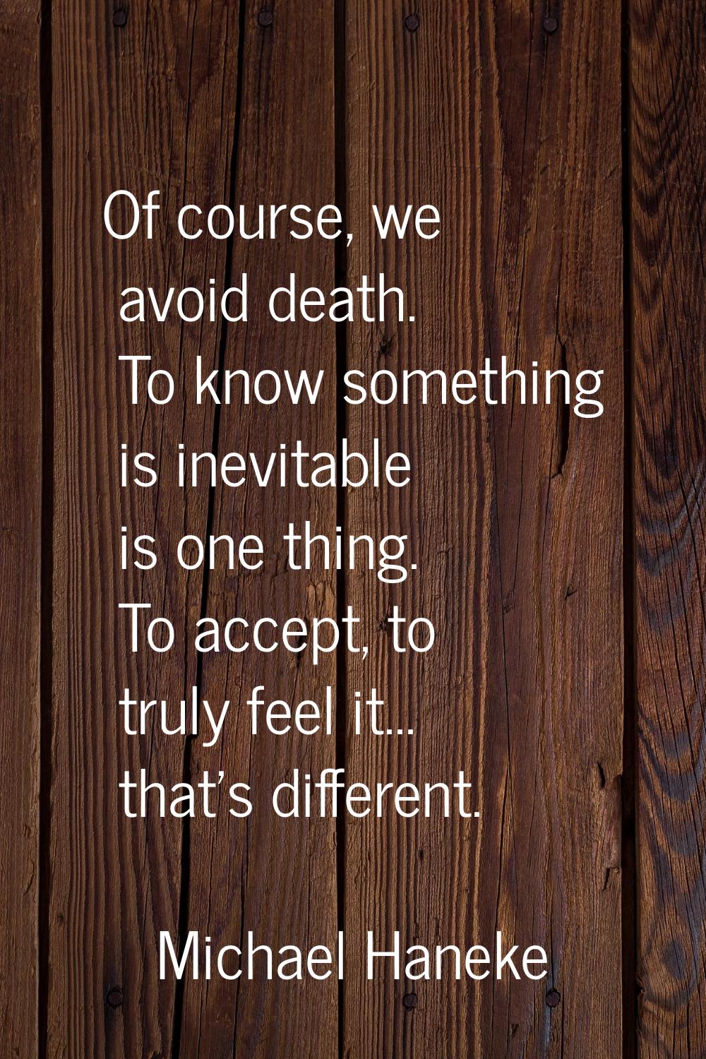 Of course, we avoid death. To know something is inevitable is one thing. To accept, to truly feel i