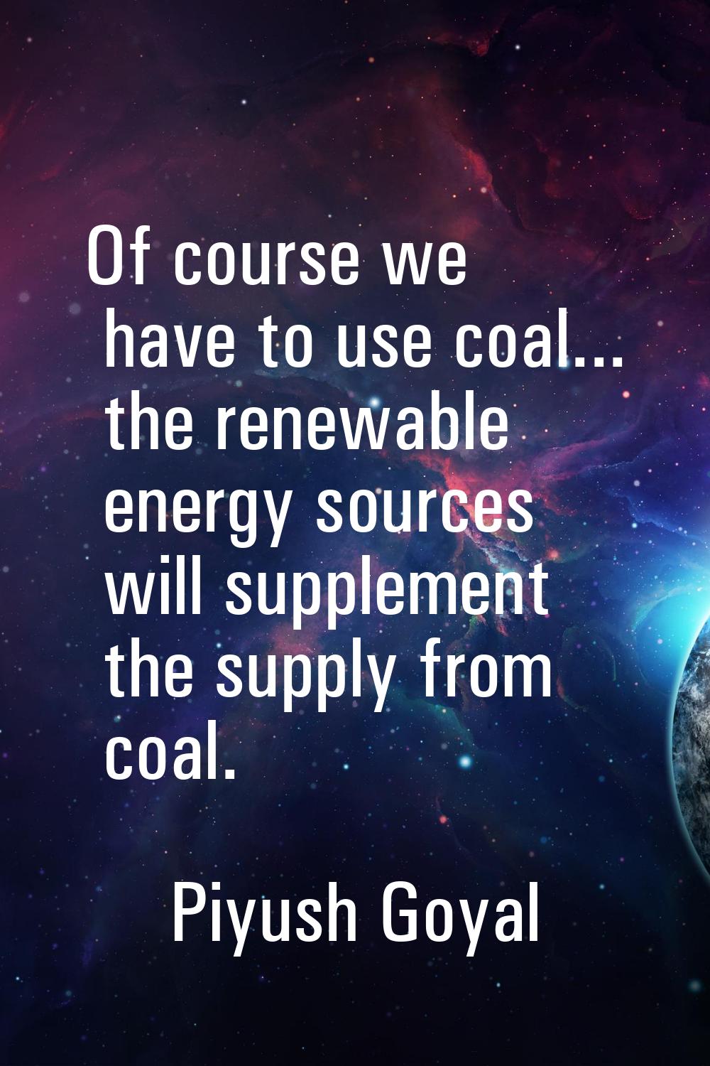 Of course we have to use coal... the renewable energy sources will supplement the supply from coal.