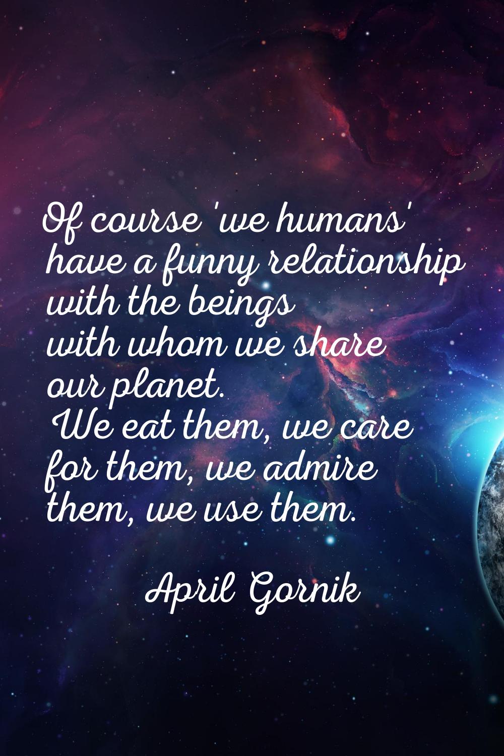 Of course 'we humans' have a funny relationship with the beings with whom we share our planet. We e