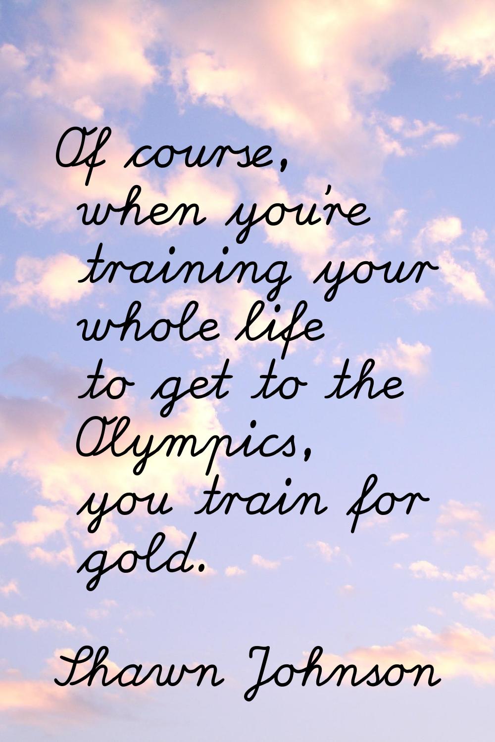 Of course, when you're training your whole life to get to the Olympics, you train for gold.