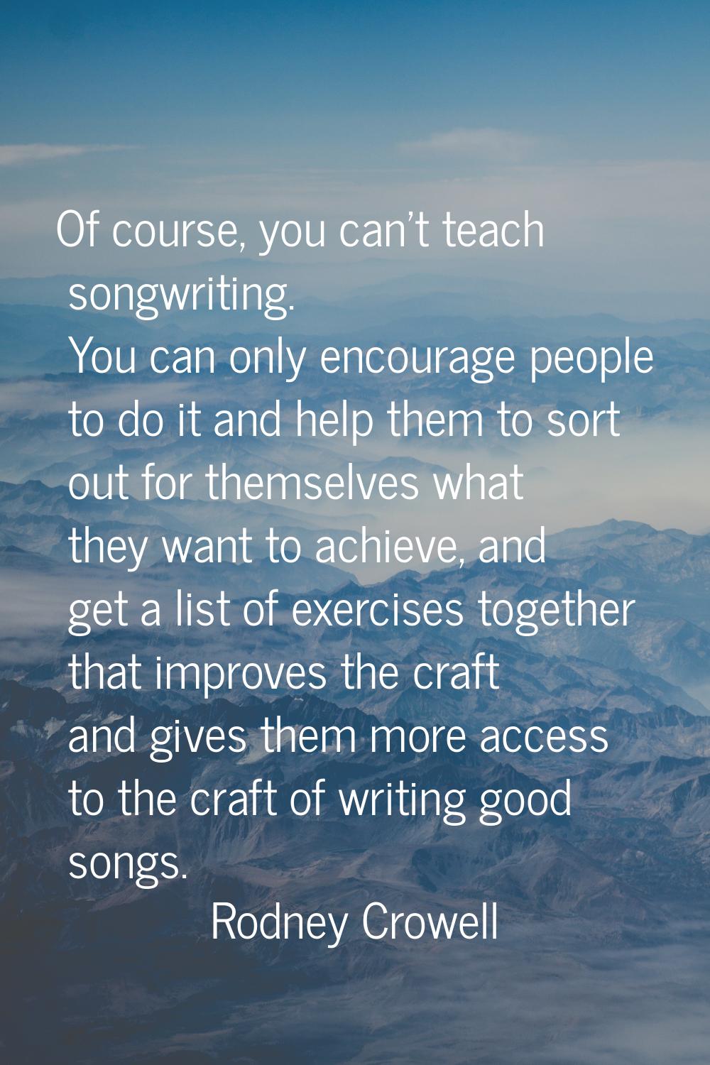Of course, you can't teach songwriting. You can only encourage people to do it and help them to sor