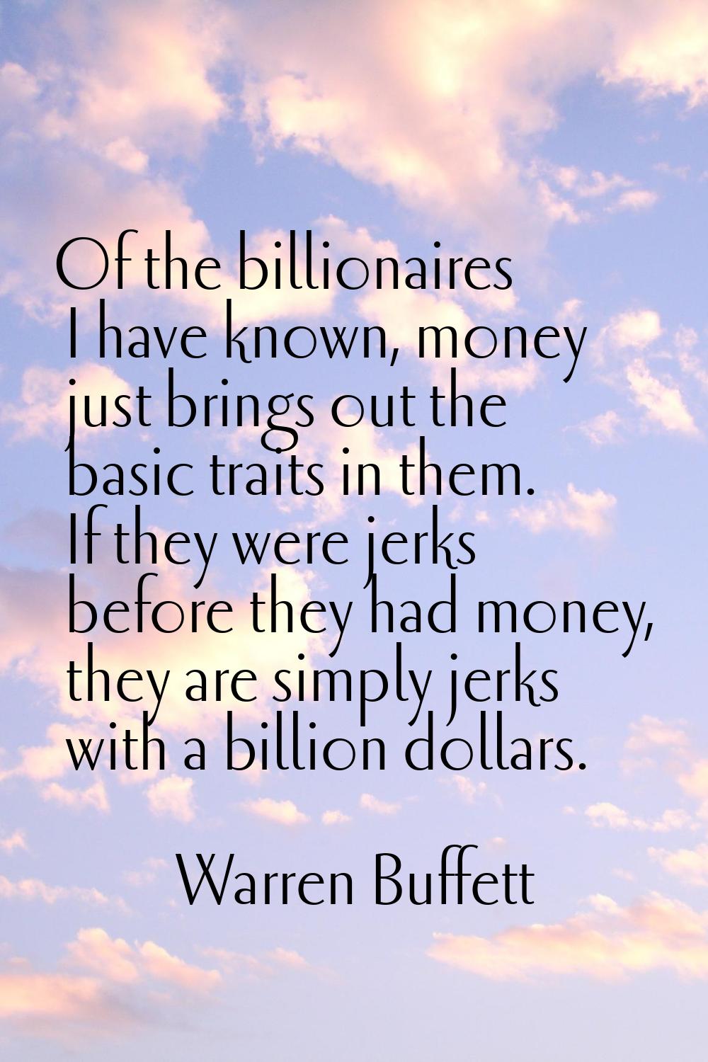 Of the billionaires I have known, money just brings out the basic traits in them. If they were jerk