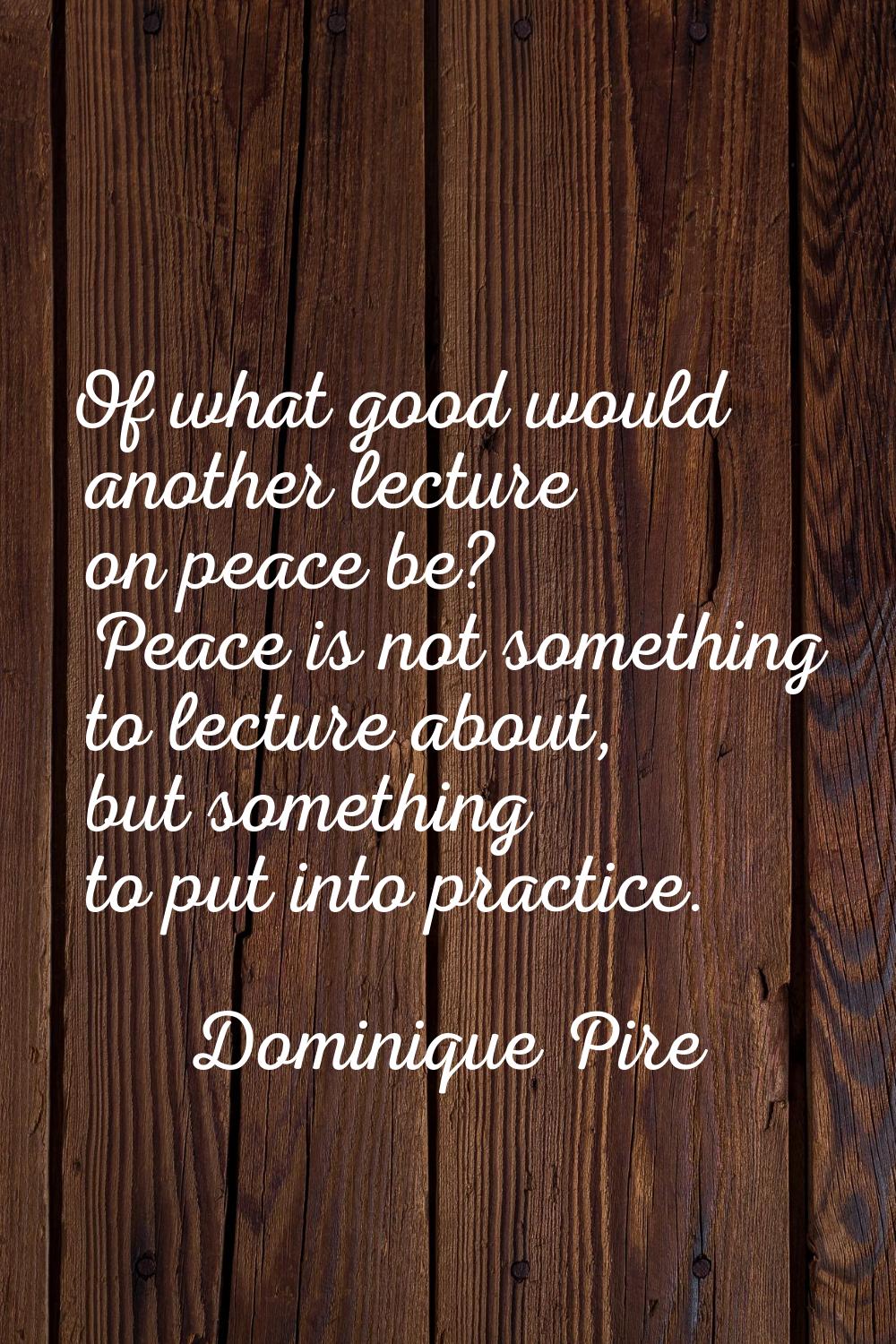 Of what good would another lecture on peace be? Peace is not something to lecture about, but someth