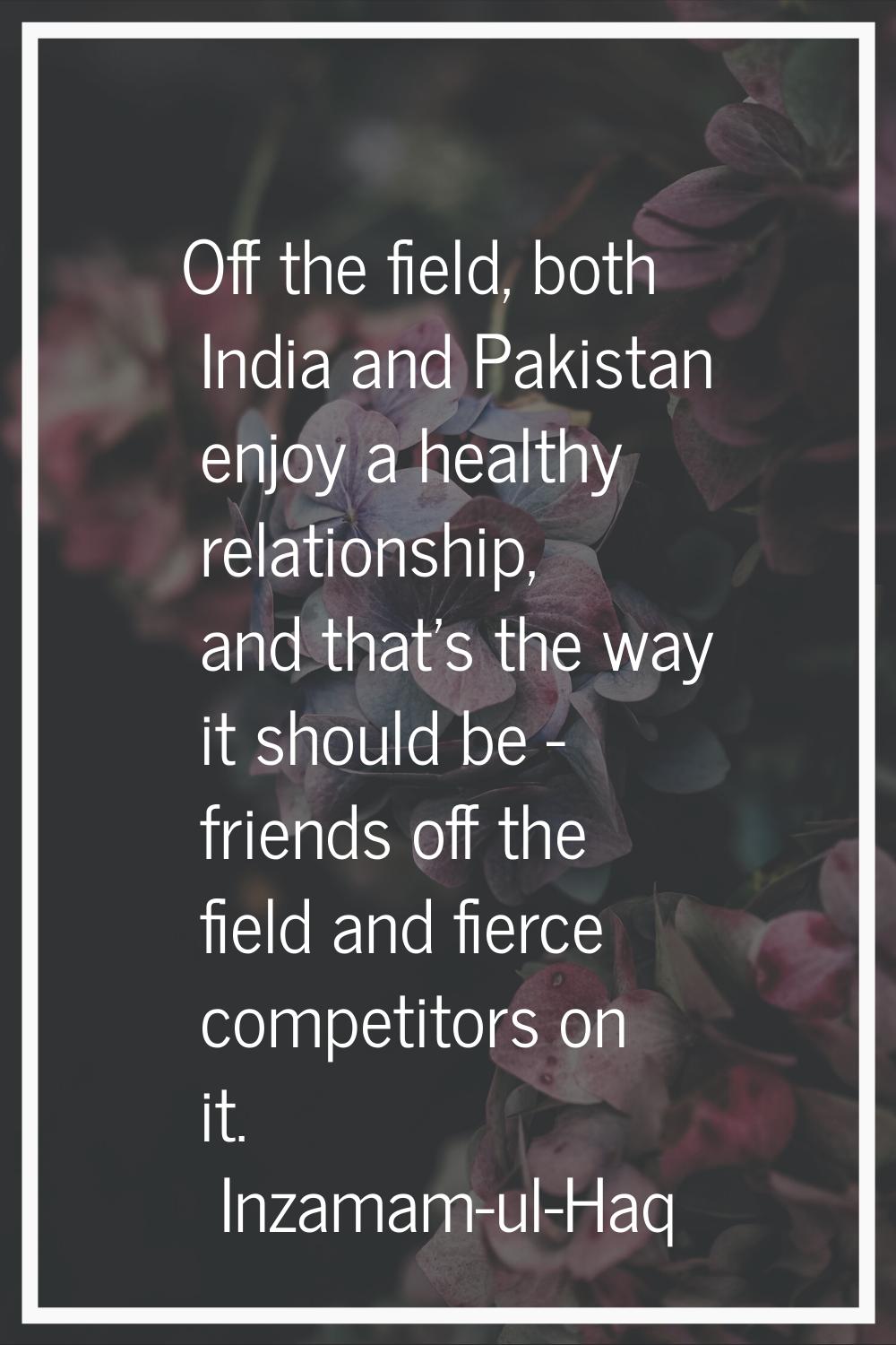 Off the field, both India and Pakistan enjoy a healthy relationship, and that's the way it should b