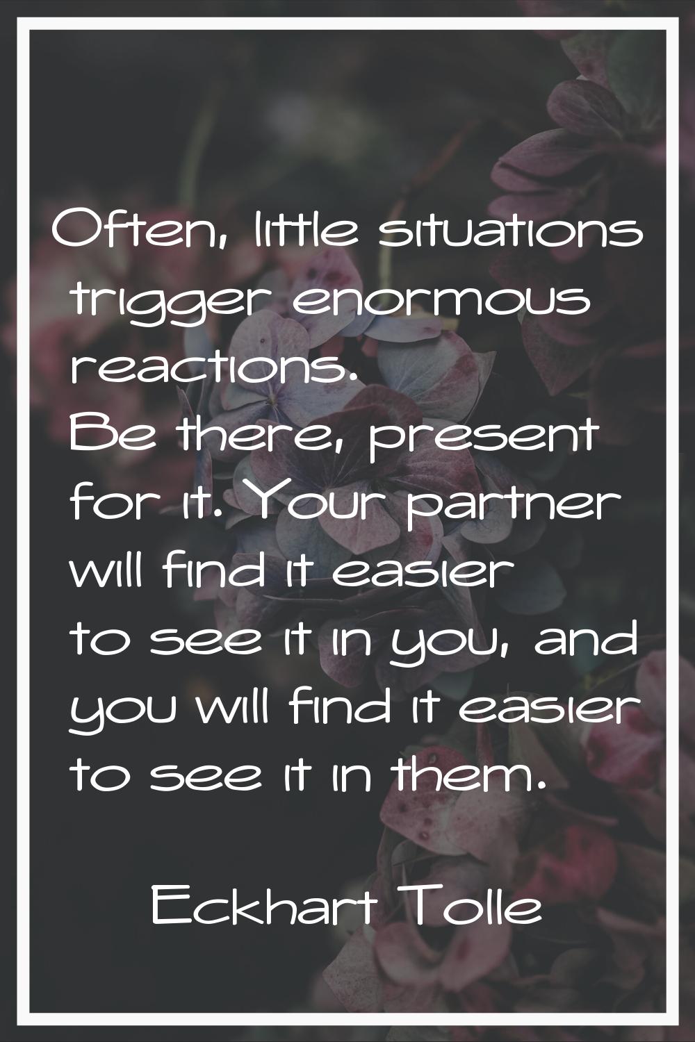 Often, little situations trigger enormous reactions. Be there, present for it. Your partner will fi