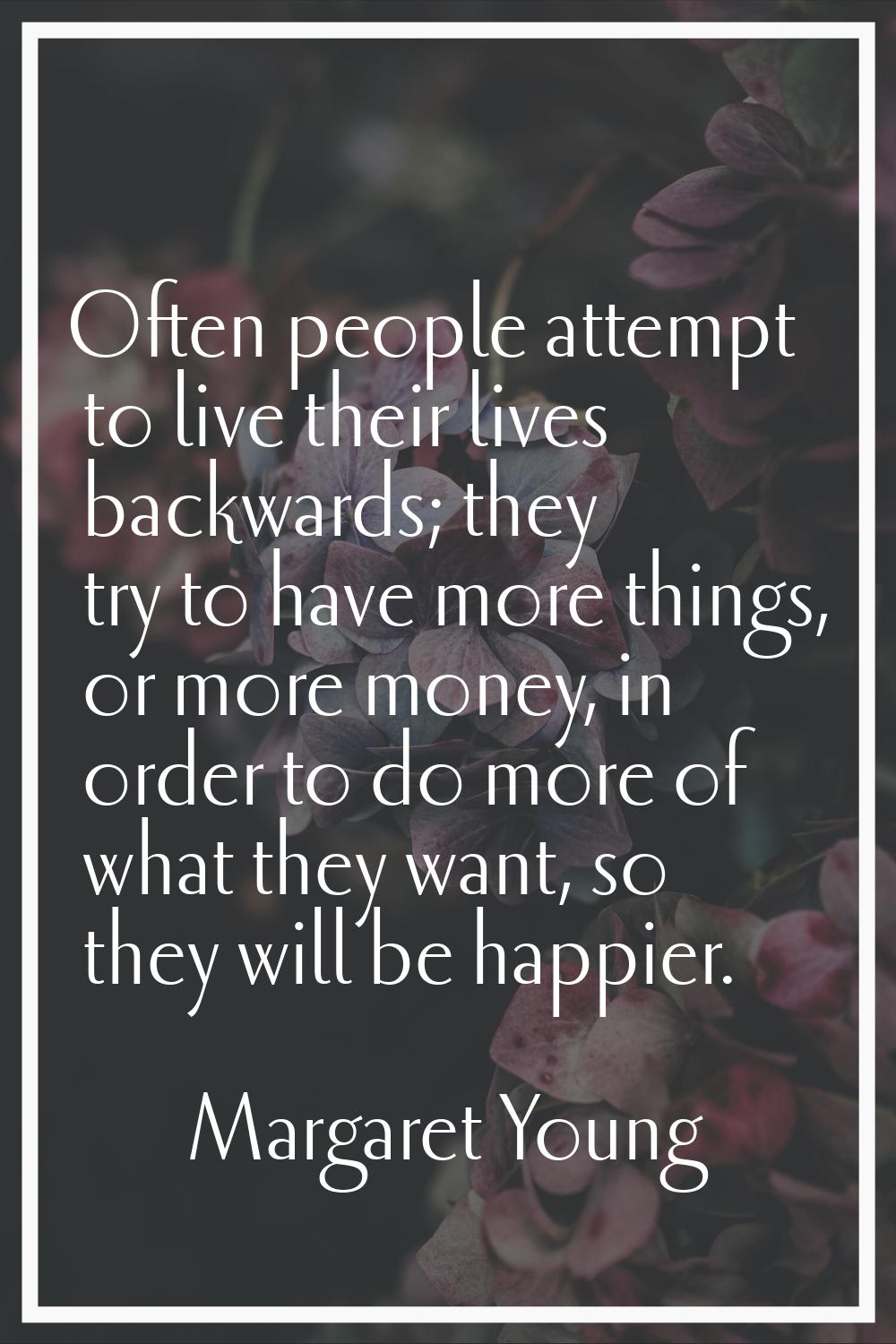 Often people attempt to live their lives backwards; they try to have more things, or more money, in