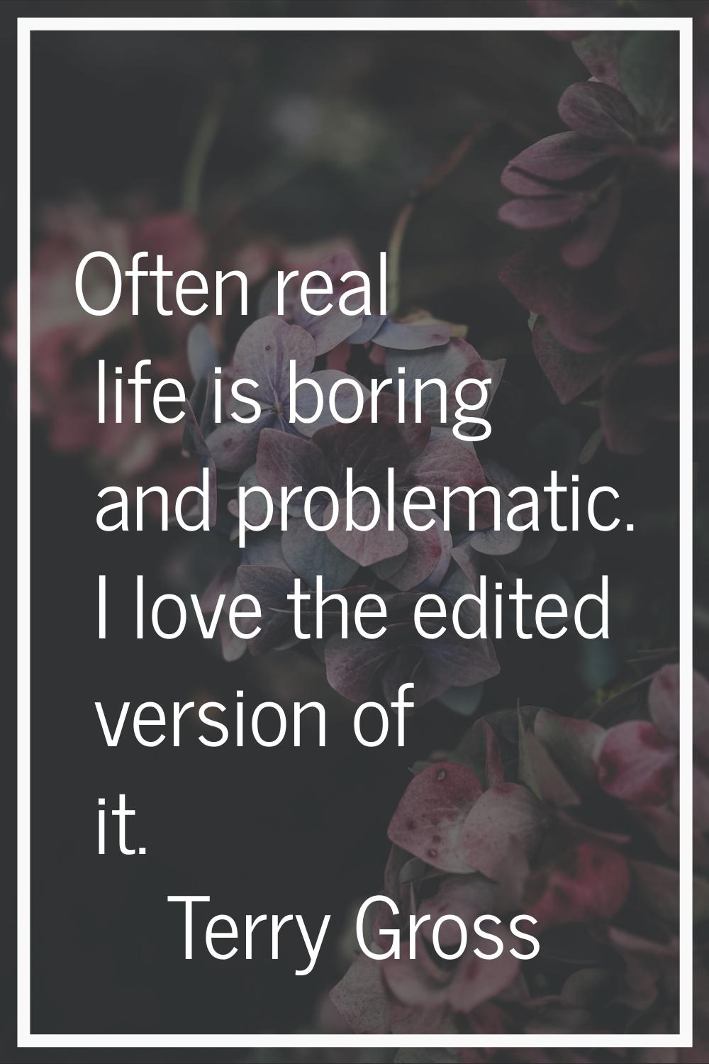 Often real life is boring and problematic. I love the edited version of it.