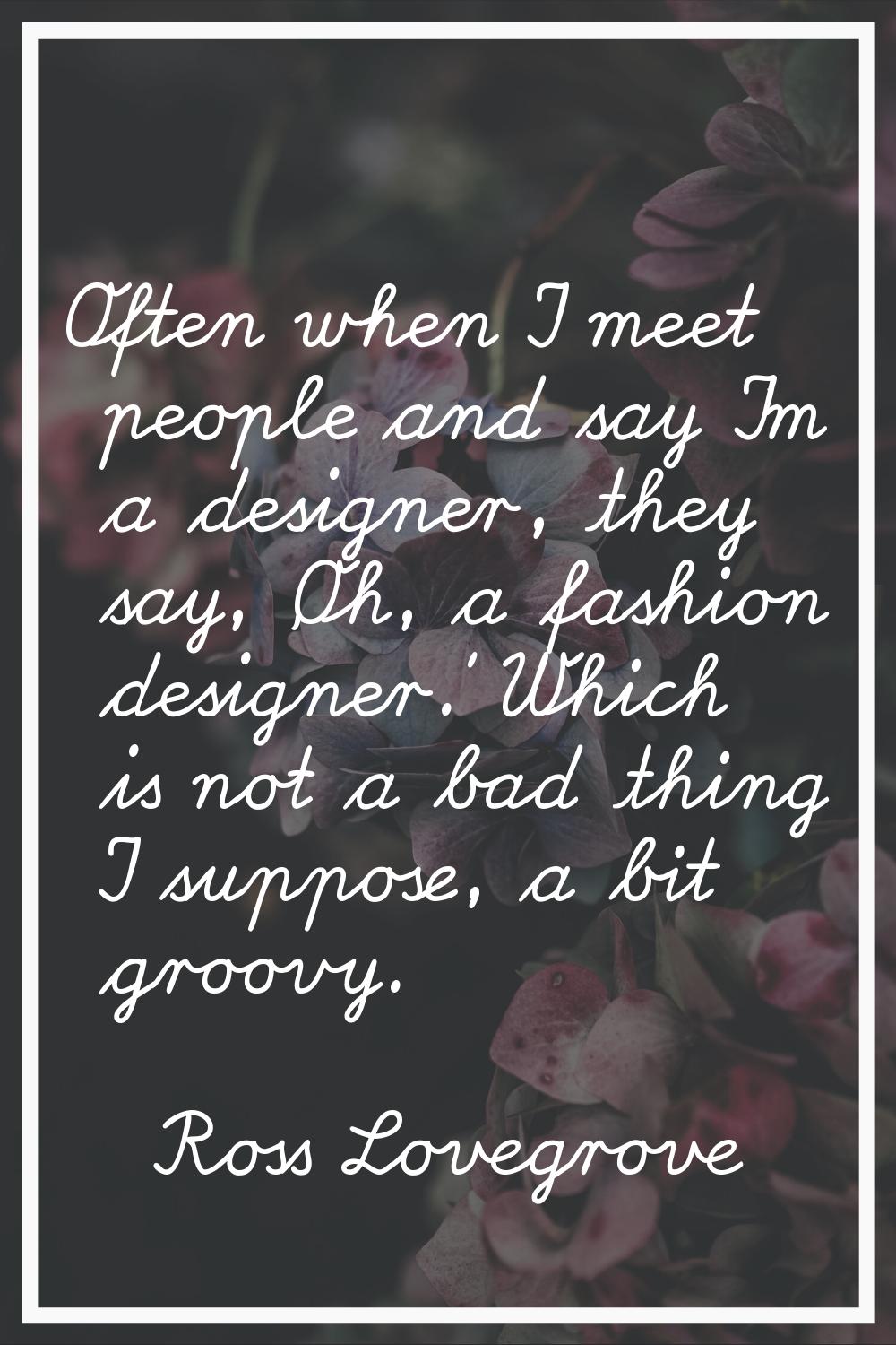 Often when I meet people and say I'm a designer, they say, 'Oh, a fashion designer.' Which is not a