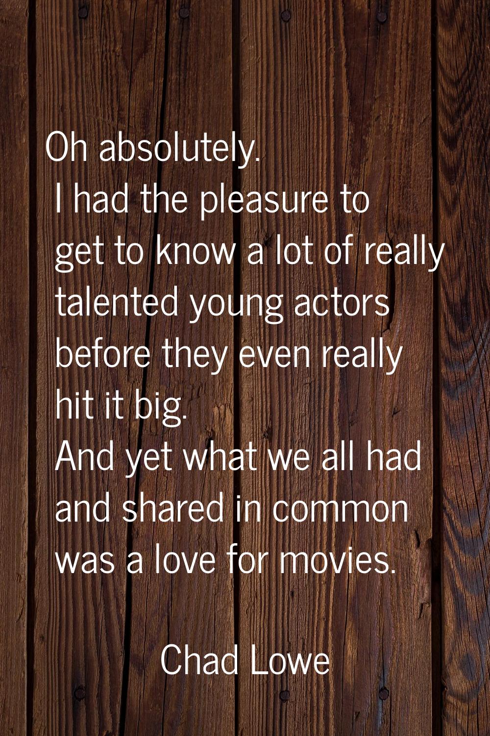 Oh absolutely. I had the pleasure to get to know a lot of really talented young actors before they 