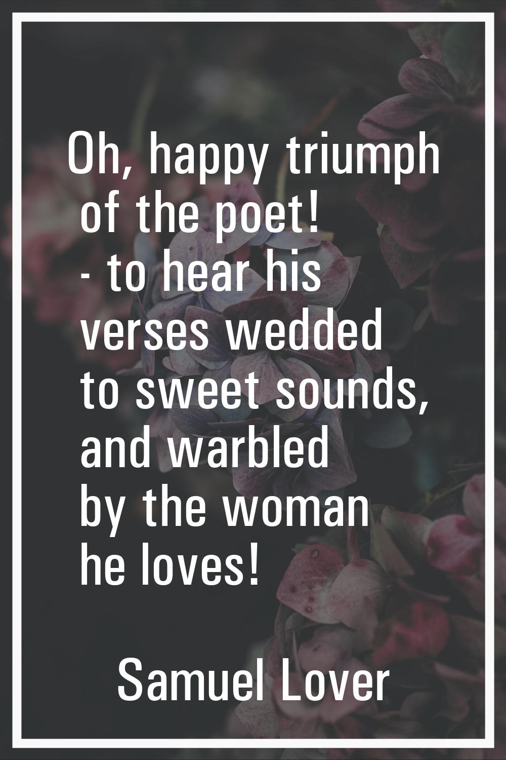 Oh, happy triumph of the poet! - to hear his verses wedded to sweet sounds, and warbled by the woma