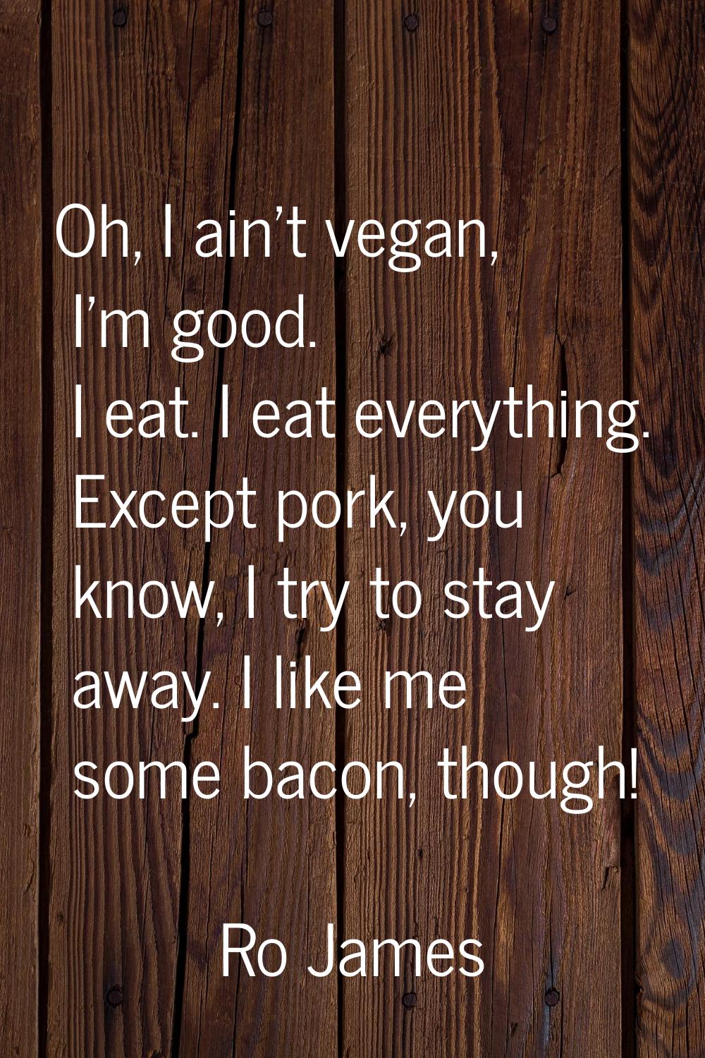 Oh, I ain't vegan, I'm good. I eat. I eat everything. Except pork, you know, I try to stay away. I 