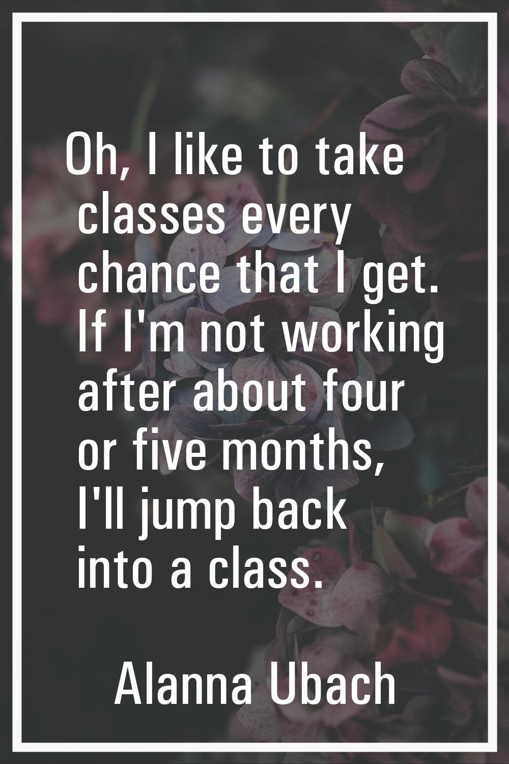 Oh, I like to take classes every chance that I get. If I'm not working after about four or five mon