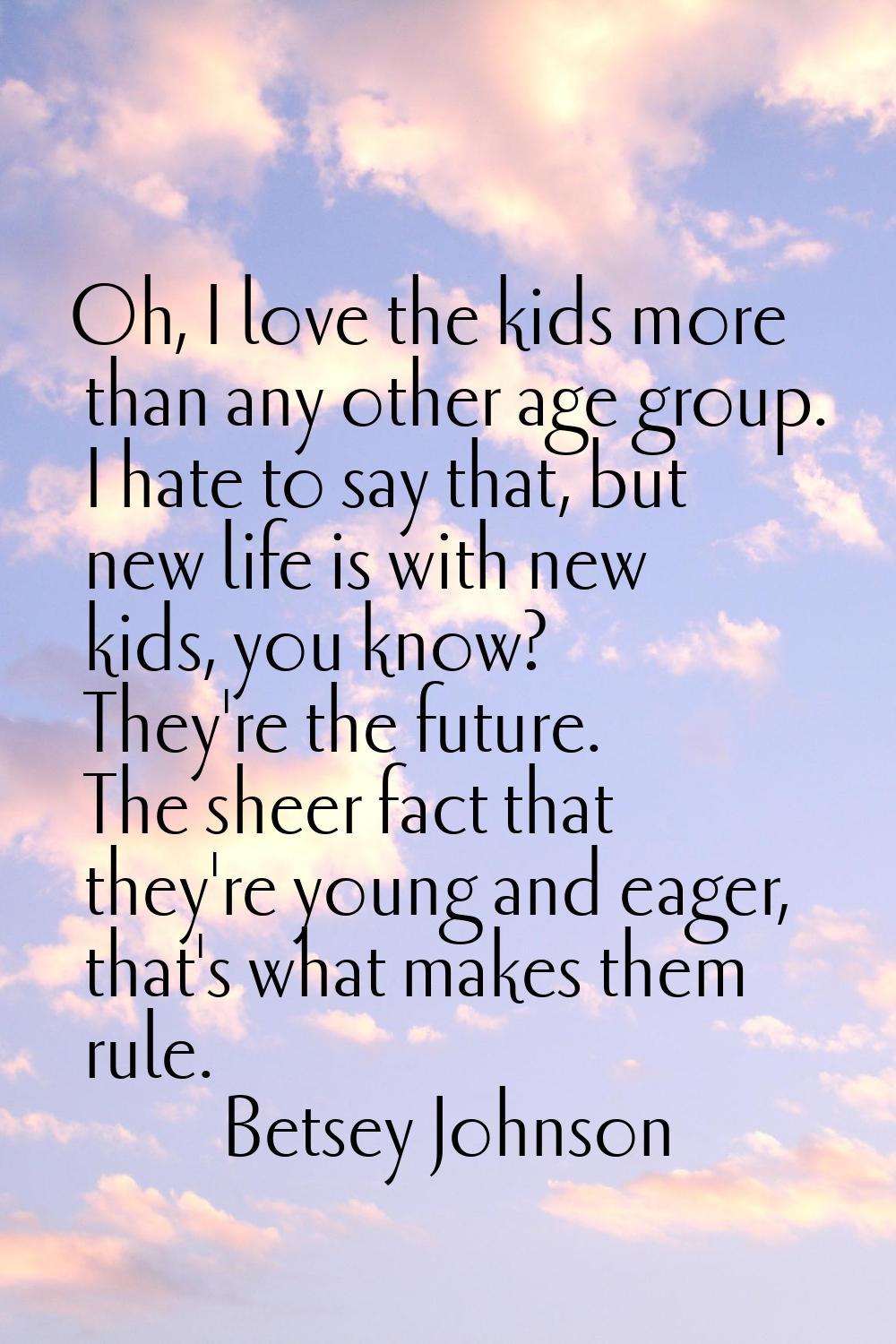 Oh, I love the kids more than any other age group. I hate to say that, but new life is with new kid