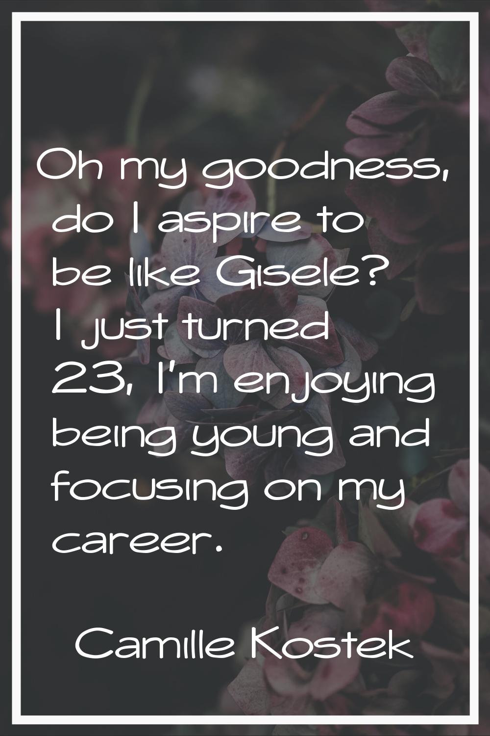 Oh my goodness, do I aspire to be like Gisele? I just turned 23, I'm enjoying being young and focus