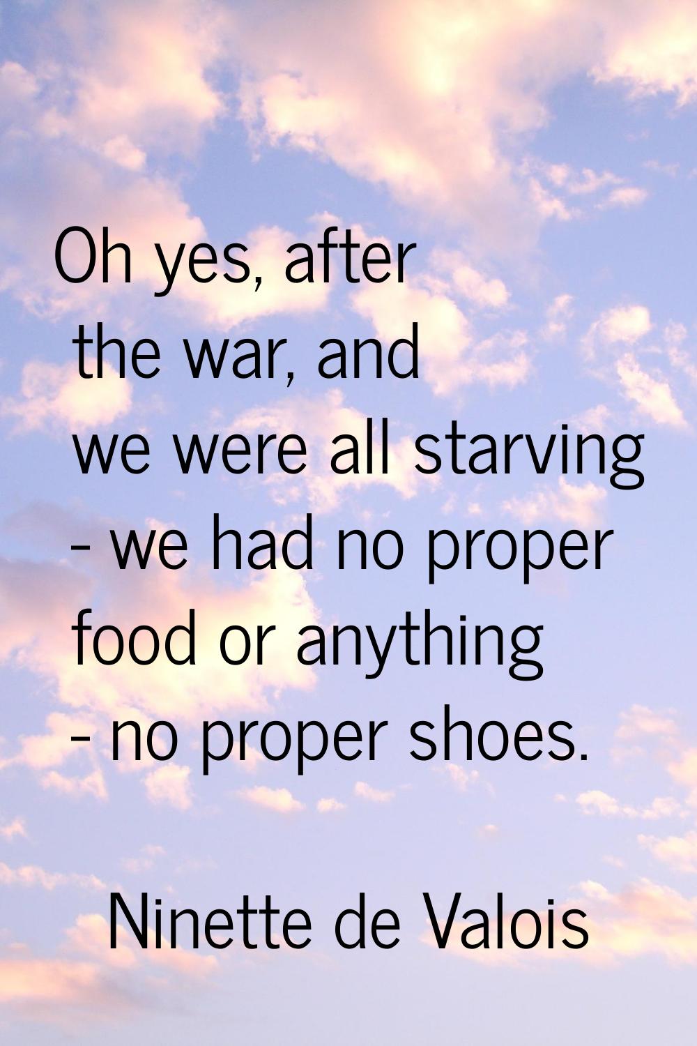 Oh yes, after the war, and we were all starving - we had no proper food or anything - no proper sho