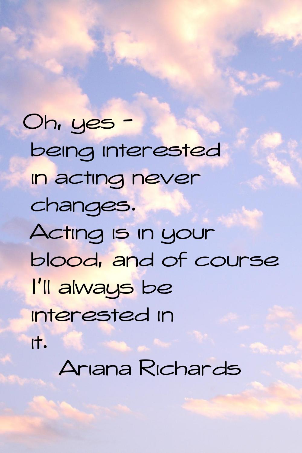 Oh, yes - being interested in acting never changes. Acting is in your blood, and of course I'll alw