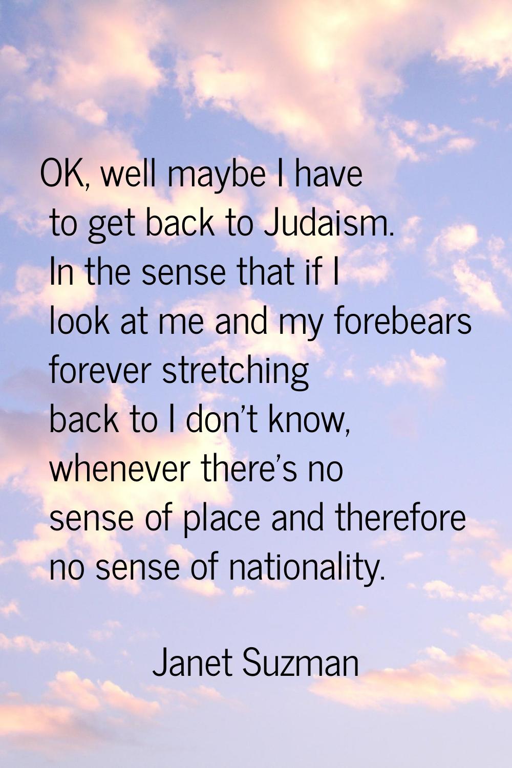 OK, well maybe I have to get back to Judaism. In the sense that if I look at me and my forebears fo