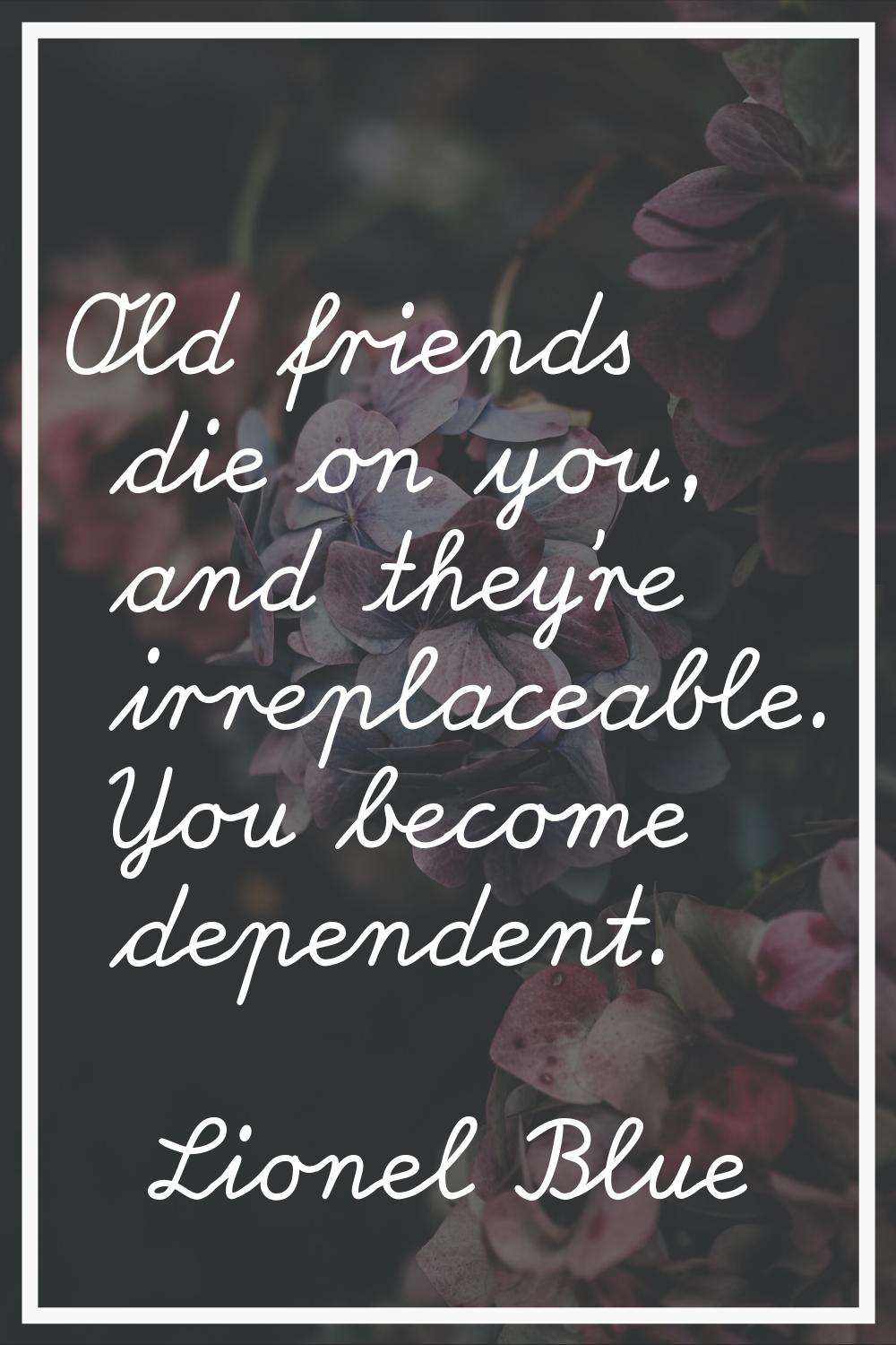 Old friends die on you, and they're irreplaceable. You become dependent.