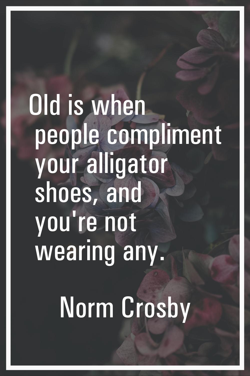 Old is when people compliment your alligator shoes, and you're not wearing any.