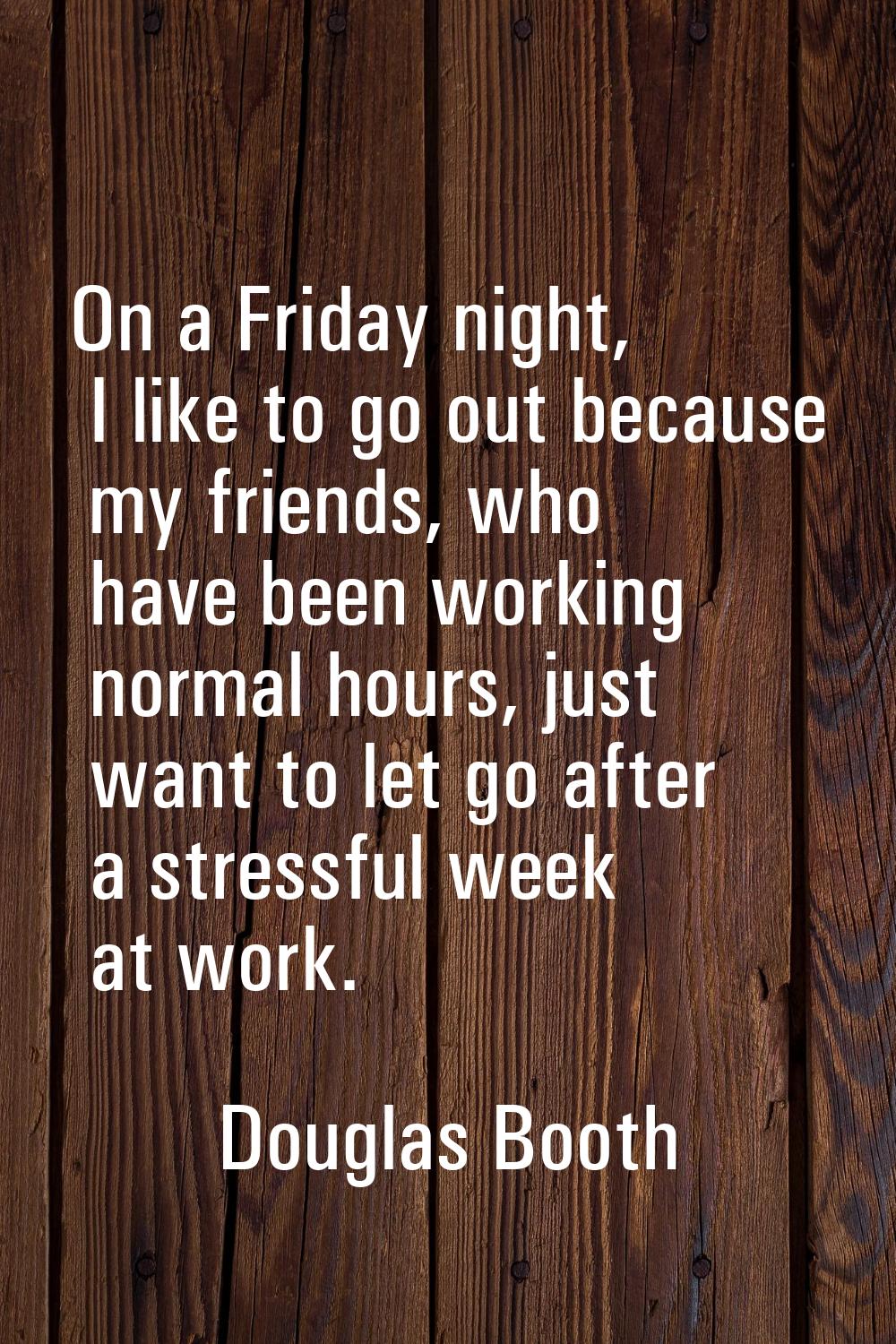 On a Friday night, I like to go out because my friends, who have been working normal hours, just wa