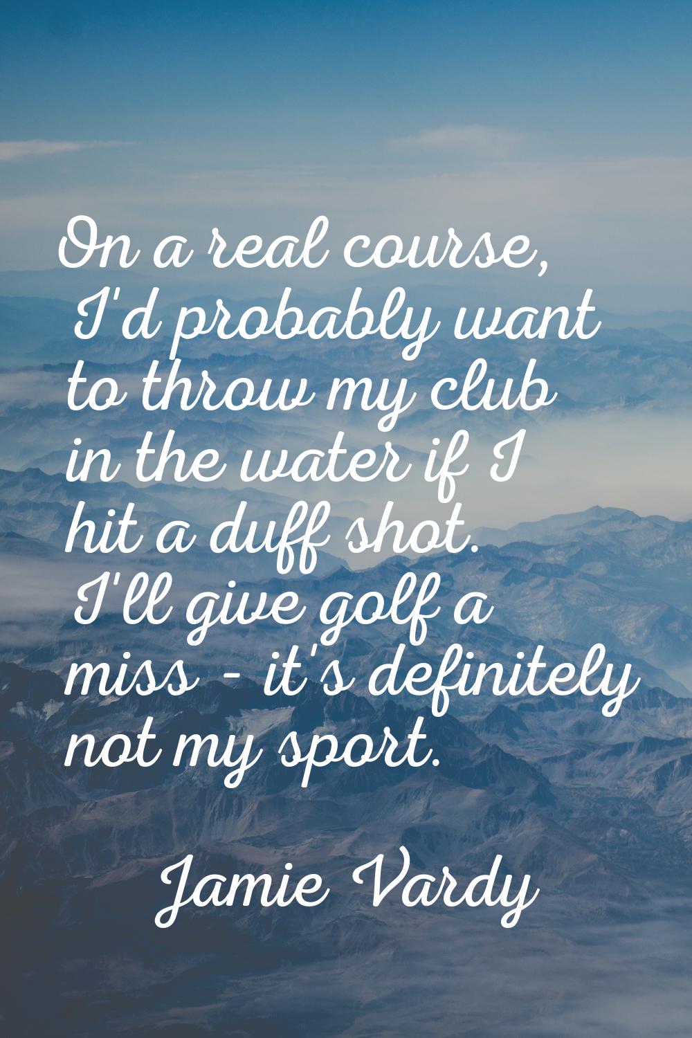 On a real course, I'd probably want to throw my club in the water if I hit a duff shot. I'll give g