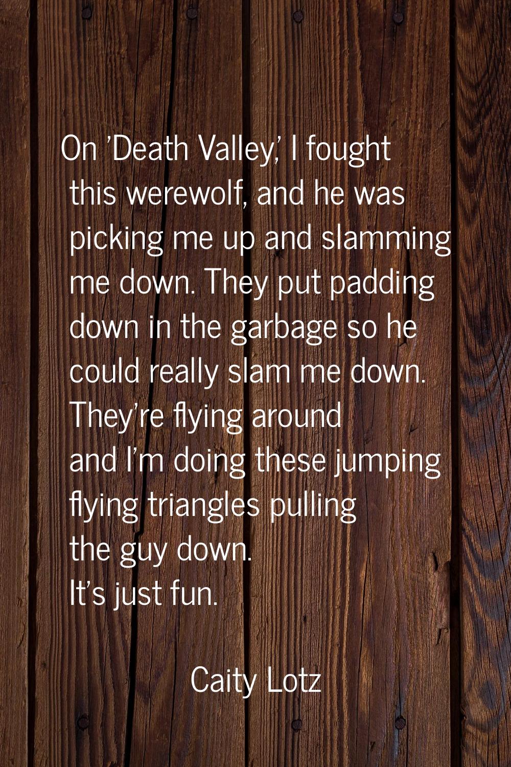 On 'Death Valley,' I fought this werewolf, and he was picking me up and slamming me down. They put 
