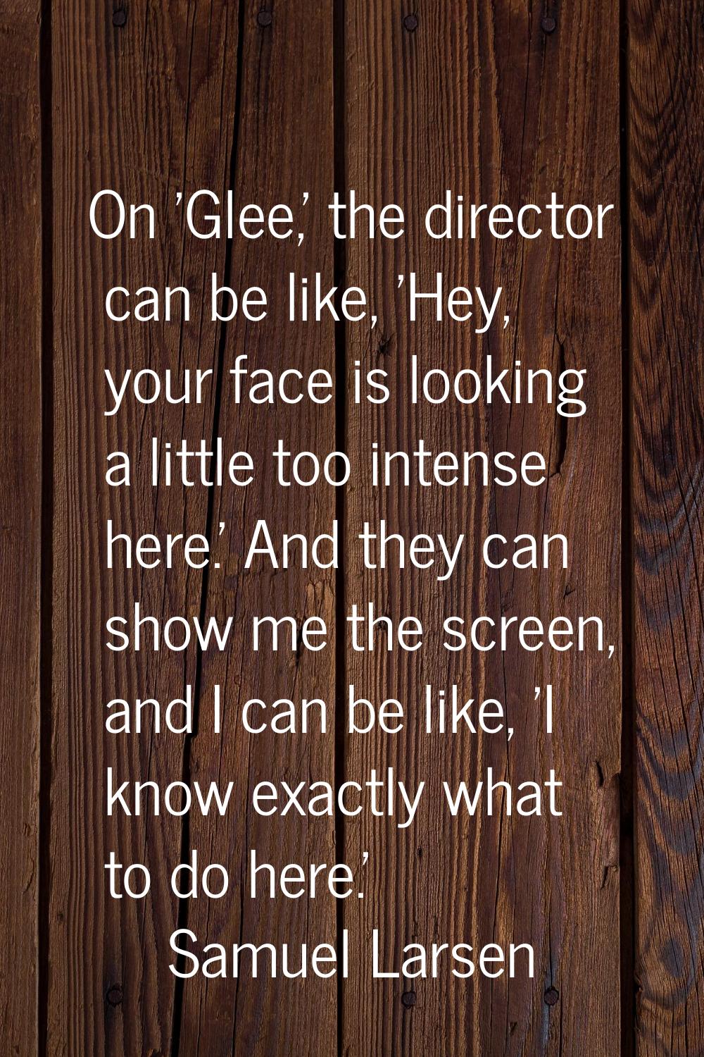 On 'Glee,' the director can be like, 'Hey, your face is looking a little too intense here.' And the