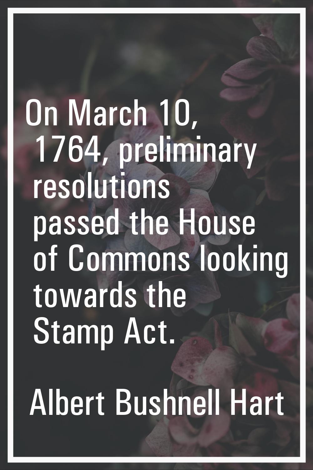 On March 10, 1764, preliminary resolutions passed the House of Commons looking towards the Stamp Ac