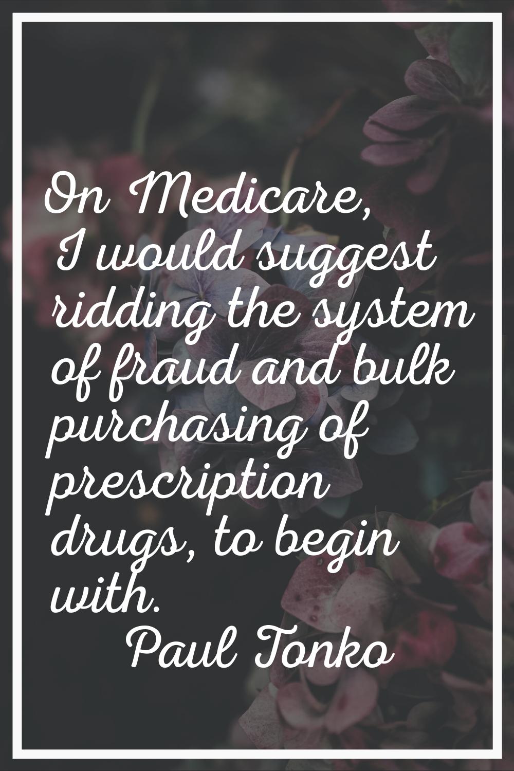 On Medicare, I would suggest ridding the system of fraud and bulk purchasing of prescription drugs,
