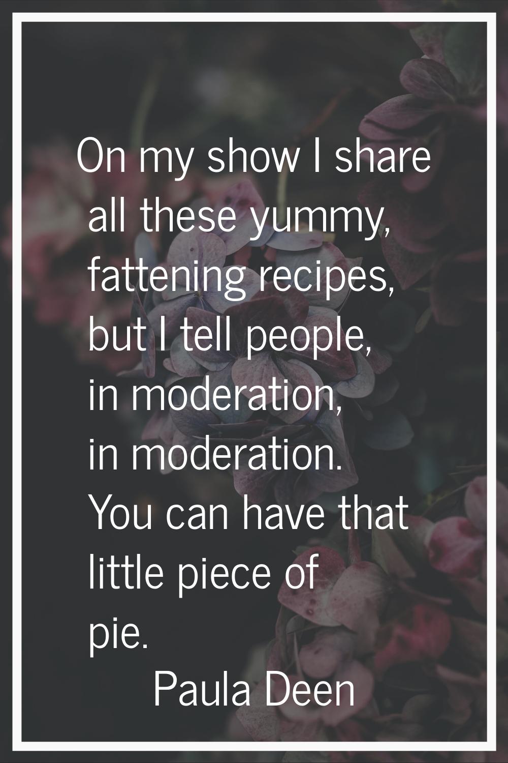 On my show I share all these yummy, fattening recipes, but I tell people, in moderation, in moderat