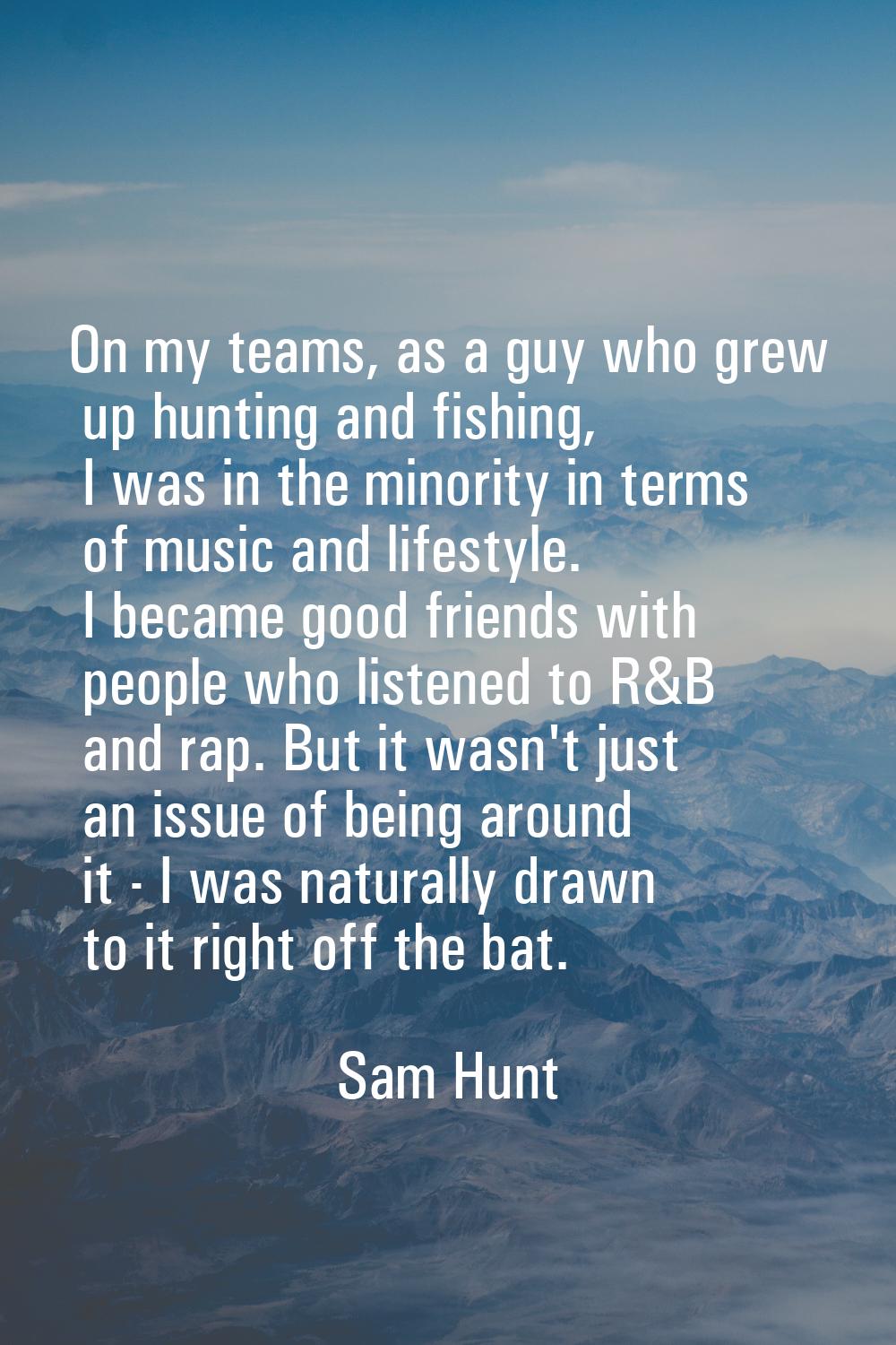 On my teams, as a guy who grew up hunting and fishing, I was in the minority in terms of music and 