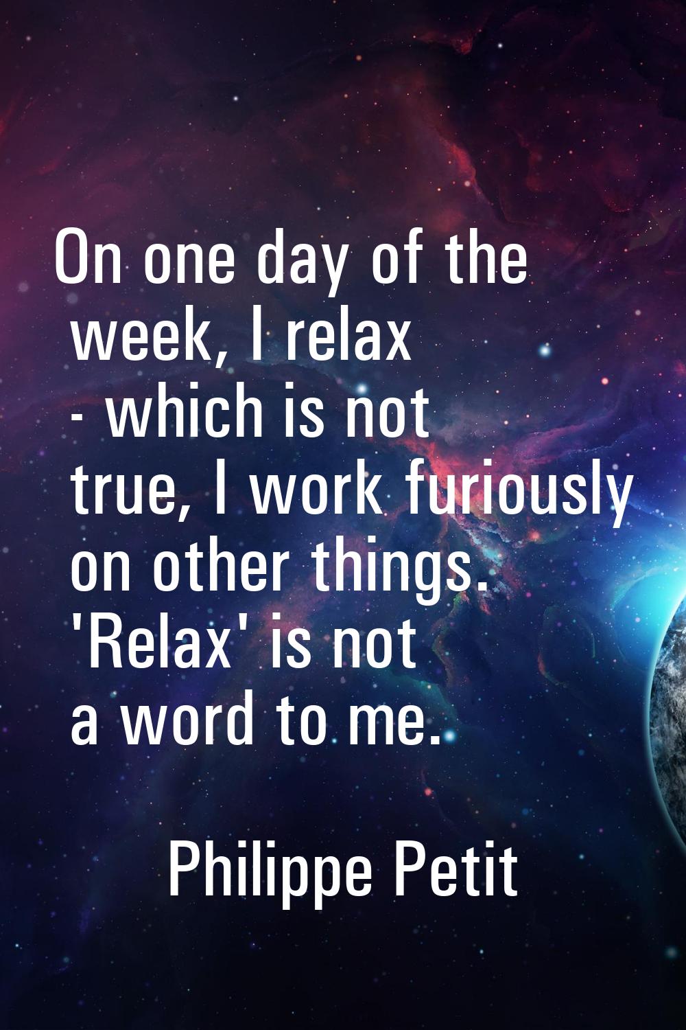 On one day of the week, I relax - which is not true, I work furiously on other things. 'Relax' is n
