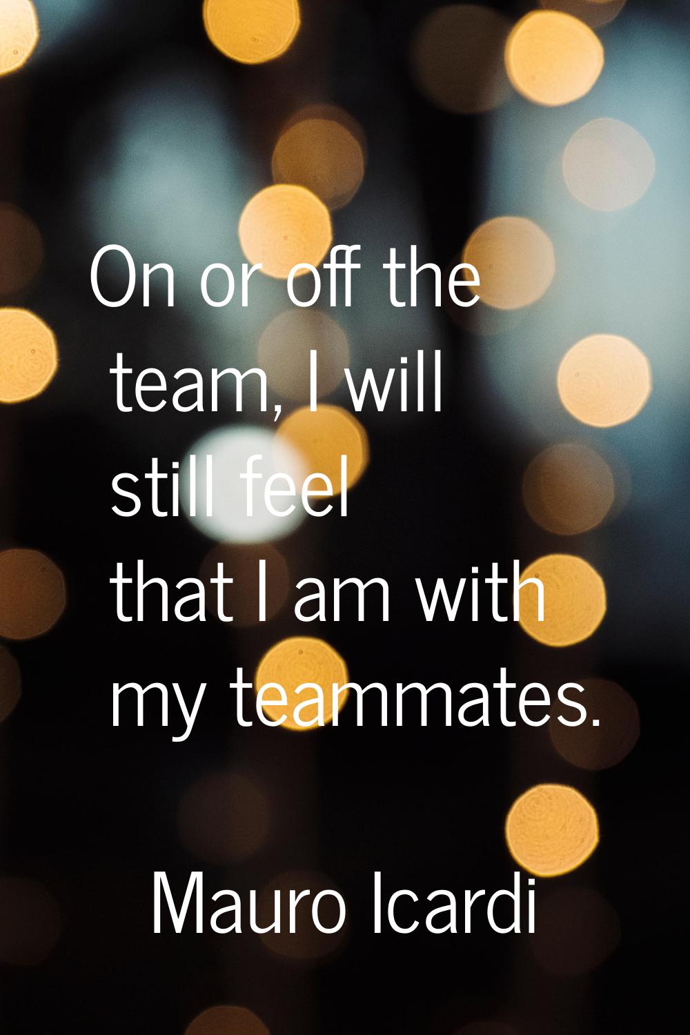 On or off the team, I will still feel that I am with my teammates.
